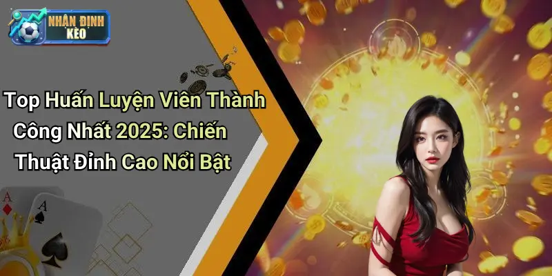 Top Huấn Luyện Viên Thành Công Nhất 2025: Chiến Thuật Đỉnh Cao Nổi Bật